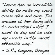 "Laura has an incredible ability to make my work come alive and sing. I'm amazed at her being able to understand what I want to say and to use my words in the most effective way." - S.R., Eugene, Oregon