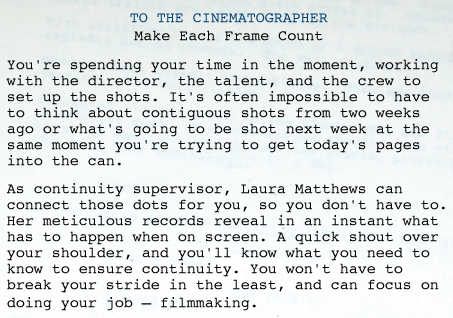 SCRIPT SUPERVISOR AND CONTINUITY: CINEMATOGRAPHER   TO THE CINEMATOGRAPHER Make Each Frame Count You're spending your time in the moment, working with the director, the talent, and the crew to set up the shots. It's often impossible to have to think about contiguous shots from two weeks ago or what's going to be shot next week at the same moment you're trying to get today's pages into the can.  As continuity supervisor, Laura Matthews can connect those dots for you, so you don't have to. Her meticulous records reveal in an instant what has to happen when on screen. A quick shout over your shoulder, and you'll know what you need to know to ensure continuity. You won't have to break your stride in the least, and can focus on doing your job—filmmaking.  