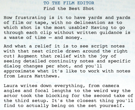 SCRIPT SUPERVISOR AND CONTINUITY: FILM EDITOR   TO THE FILM EDITOR Find the Best Shot How frustrating is it to have yards and yards of film or tape, with no delineation as to which shot is the most usable? Having to go through each clip without written guidance is a waste of time—and money.  And what a relief it is to see script notes with that neat circle drawn around the right cut! Augment that relief with the joy of seeing detailed continuity notes and specific dialog changes per shot, and you'll approximate what it's like to work with notes from Laura Matthews. Laura writes down everything, from camera angles and focal lengths to the weird way the actor took the blocking for the second take of the third setup. It's the closest thing you'll find to actually being on the set yourself. 