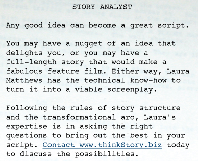 STORY ANALYST  Any good idea can become a great script.   You may have a nugget of an idea that delights you, or you may have a full-length story that would make a fabulous feature film. Either way, Laura Matthews has the technical know-how to turn it into a viable screenplay.   Following the rules of story structure and the transformational arc, Laura's expertise is in asking the right questions to bring out the best in your script. Contact www.thinkStory.biz today to discuss the possibilities. 
