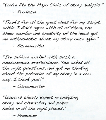 "You're like the Mayo Clinic of story analysis." 	- Producer "Thanks for all the great ideas for my script. While I didn't agree with all of them, the sheer number and creativity of the ideas got me enthusiastic about my story once again." - Screenwriter "I've seldom worked with such a consummate professional. You asked all the right questions, and got me thinking about the potential of my story in a new way. I thank you!" "Laura is clearly expert in analyzing story and character, and pokes holes in all the right places."